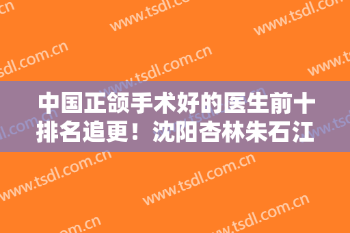 中国正颌手术好的医生前十排名追更！沈阳杏林朱石江优先入围排第六