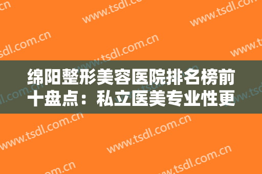 绵阳整形美容医院排名榜前十盘点：私立医美专业性更强口碑更好，网友优选