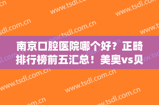 南京口腔医院哪个好？正畸排行榜前五汇总！美奥vs贝芽谁更胜一筹？(南京美奥口腔医院好吗)