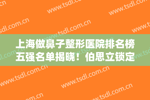 上海做鼻子整形医院排名榜五强名单揭晓！伯思立锁定榜一，速收藏~(上海鼻部整形医生排名)
