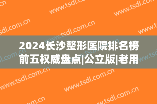 2024长沙整形医院排名榜前五权威盘点|公立版|老用户血泪总结(长沙整型医院排名)