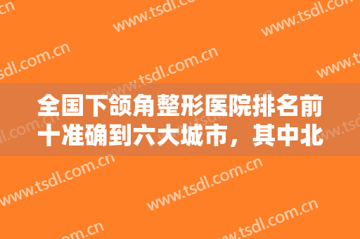 全国下颌角整形医院排名前十准确到六大城市，其中北京、上海、杭州分布较多！