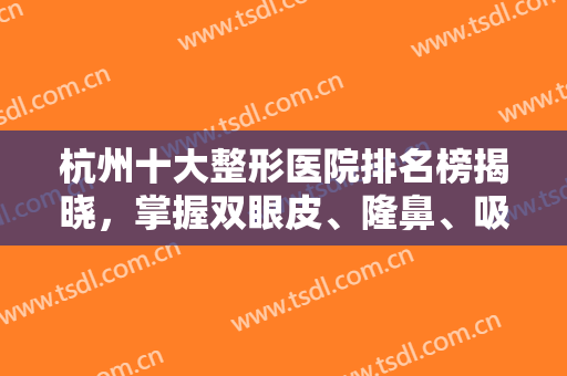 杭州十大整形医院排名榜揭晓，掌握双眼皮、隆鼻、吸脂等多项技术，选择广！