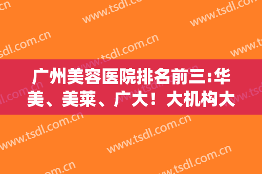 广州美容医院排名前三:华美、美莱、广大！大机构大规模！啥项目都强(广州美容院排名前十名)