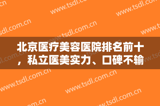 北京医疗美容医院排名前十，私立医美实力、口碑不输公立，是很多整友心中选择