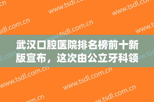 武汉口腔医院排名榜前十新版宣布，这次由公立牙科领头，实至名归(武汉权威牙科医院)