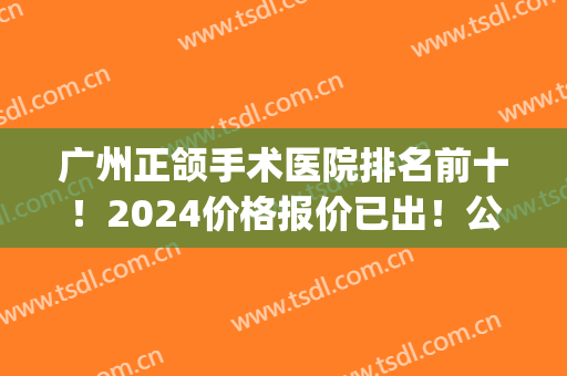 广州正颌手术医院排名前十！2024价格报价已出！公立私立谁便宜点？(广东省口腔医院正颌手术费用)