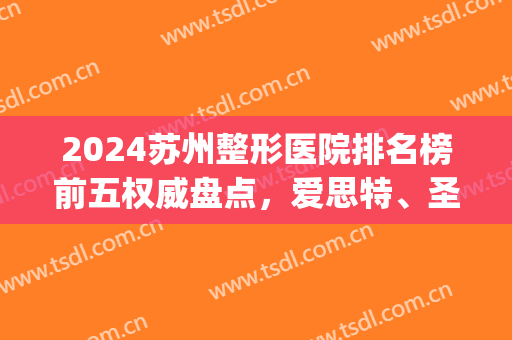 2024苏州整形医院排名榜前五权威盘点，爱思特、圣爱口碑逆袭了！(苏州排名第一的整形医院)