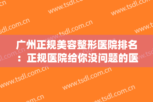广州正规美容整形医院排名：正规医院给你没问题的医美体验！(广州整形美容医院哪家好)