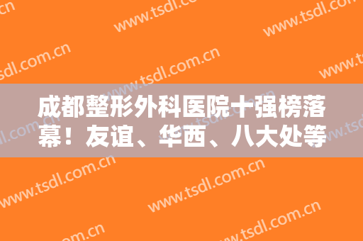 成都整形外科医院十强榜落幕！友谊、华西、八大处等各方面达标，实至名归！