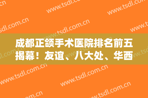 成都正颌手术医院排名前五揭幕！友谊、八大处、华西技术独领风骚(成都正颌哪家医院好)