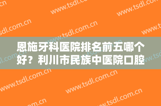 恩施牙科医院排名前五哪个好？利川市民族中医院口腔科仅排第五，其他医院呢？
