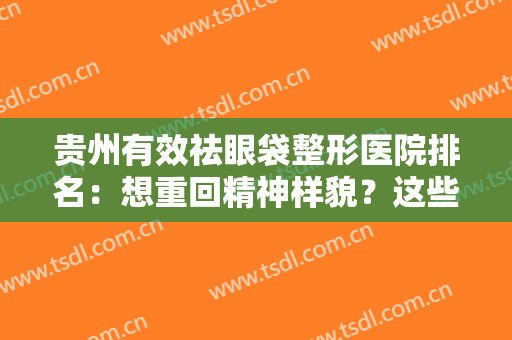 贵州有效祛眼袋整形医院排名：想重回精神样貌？这些医院你一定要知道！