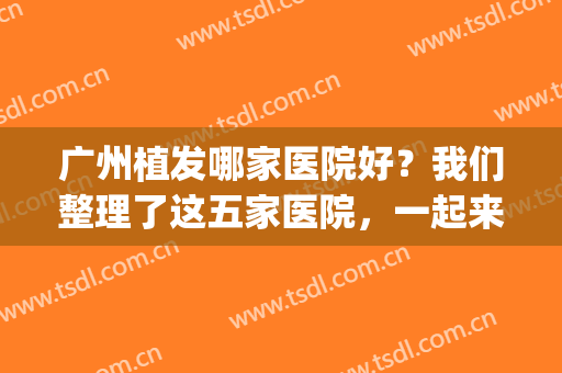 广州植发哪家医院好？我们整理了这五家医院，一起来看看吧！(广州哪个医院植发好)