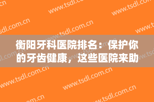 衡阳牙科医院排名：保护你的牙齿健康，这些医院来助力！(嗯我想问你一下衡阳市哪个牙科医院最好)
