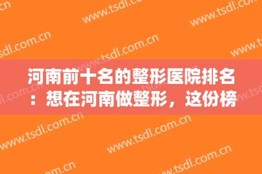 河南前十名的整形医院排名：想在河南做整形，这份榜单怎能不看！(河南整形美容医院排名前十位)