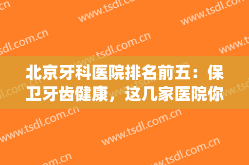 北京牙科医院排名前五：保卫牙齿健康，这几家医院你一定得认识！(北京牙科好的医院)