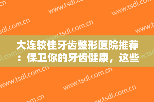 大连较佳牙齿整形医院推荐：保卫你的牙齿健康，这些医院是较佳选择！