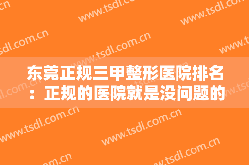 东莞正规三甲整形医院排名：正规的医院就是没问题的保障，让我们一起来看看吧！