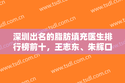 深圳出名的脂肪填充医生排行榜前十，王志东、朱辉口碑靠前，一直稳居前三