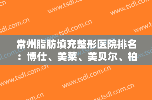 常州脂肪填充整形医院排名：博仕、美莱、美贝尔、柏美上榜！都是靠谱医院，速看~