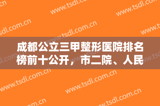 成都公立三甲整形医院排名榜前十公开，市二院、人民医院纷纷上榜，有的选