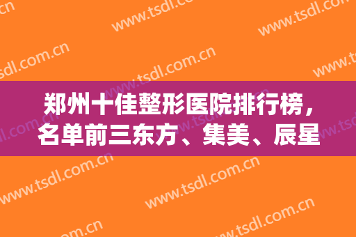 郑州十佳整形医院排行榜，名单前三东方、集美、辰星，本地化公立私立！(郑州比较有名的整形医院)