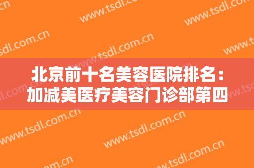北京前十名美容医院排名：加减美医疗美容门诊部第四，圣嘉荣医疗美容医院第五