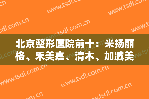 北京整形医院前十：米扬丽格、禾美嘉、清木、加减美上榜前列！这几家深受爱美人士喜爱~