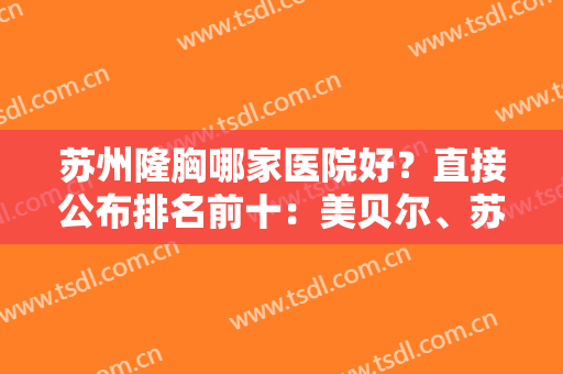 苏州隆胸哪家医院好？直接公布排名前十：美贝尔、苏大一附院、二附院等！