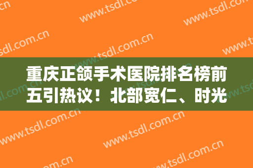 重庆正颌手术医院排名榜前五引热议！北部宽仁、时光、星荣对比评测(重庆正颌手术医院哪个好)