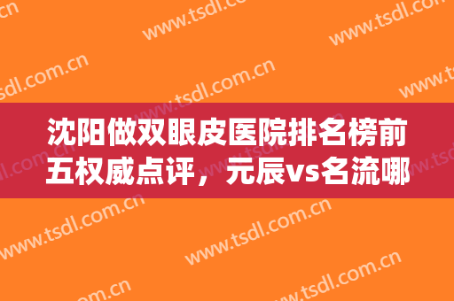 沈阳做双眼皮医院排名榜前五权威点评，元辰vs名流哪个好？女生必看！(沈阳哪家医院眼皮做的好)