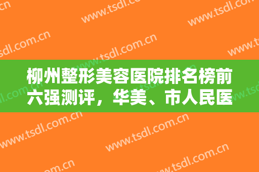 柳州整形美容医院排名榜前六强测评，华美、市人民医院锁定前三，网友盛赞