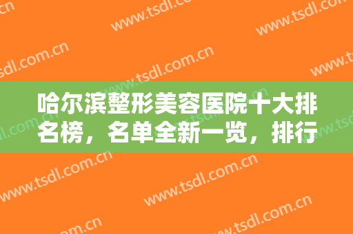 哈尔滨整形美容医院十大排名榜，名单全新一览，排行榜前十实力口碑俱佳