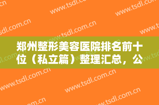 郑州整形美容医院排名前十位（私立篇）整理汇总，公私立随便选，正规又靠谱