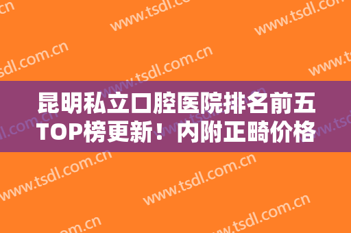 昆明私立口腔医院排名前五TOP榜更新！内附正畸价格费用明细，整牙必看