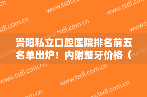 贵阳私立口腔医院排名前五名单出炉！内附整牙价格（费用）明细表(贵阳的口腔医院哪一家好)