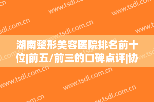 湖南整形美容医院排名前十位|前五/前三的口碑点评|协雅、美莱等获赞