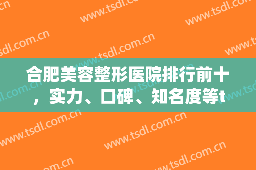 合肥美容整形医院排行前十，实力、口碑、知名度等top10不在话下，收藏加购！