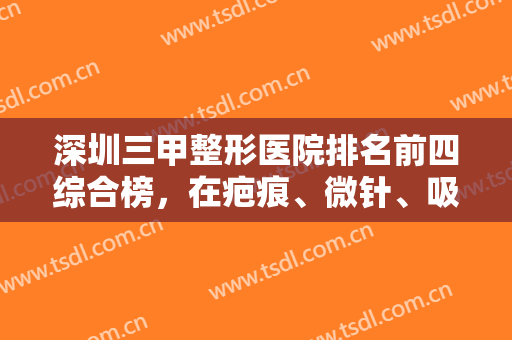 深圳三甲整形医院排名前四综合榜，在疤痕、微针、吸脂等领域都有话语权！