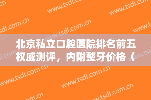 北京私立口腔医院排名前五权威测评，内附整牙价格（费用）明细清单(北京口腔私立医院哪里性价比高)