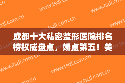 成都十大私密整形医院排名榜权威盘点，娇点第五！美极名次大反转~(成都前五名的整形医院)