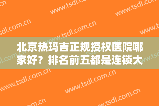 北京热玛吉正规授权医院哪家好？排名前五都是连锁大咖，抗衰技术多方面摊牌！