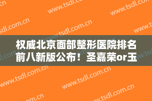 权威北京面部整形医院排名前八新版公布！圣嘉荣or玉之光，全场拿捏了