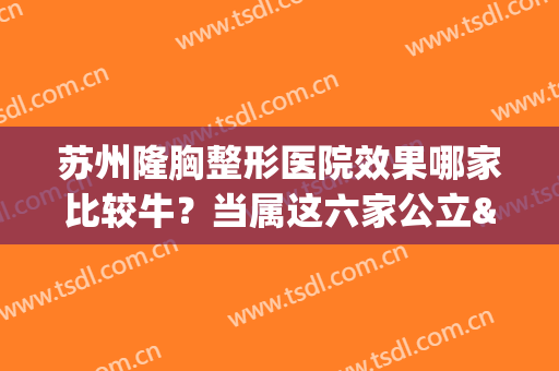 苏州隆胸整形医院效果哪家比较牛？当属这六家公立&私立！技术好有名(苏州比较出名的整形医院)