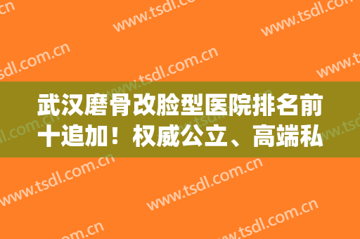 武汉磨骨改脸型医院排名前十追加！权威公立、高端私立整体实力揭秘(武汉整骨医院哪家最好)