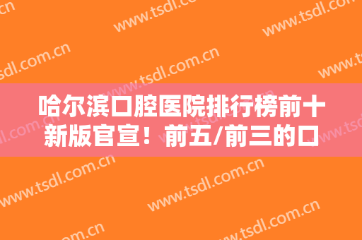 哈尔滨口腔医院排行榜前十新版官宣！前五/前三的口碑实力俱佳，好评不断
