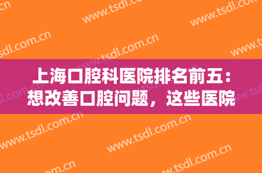 上海口腔科医院排名前五：想改善口腔问题，这些医院为您竭诚推荐！(上海口腔疾病最好的医院)