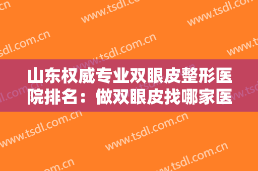 山东权威专业双眼皮整形医院排名：做双眼皮找哪家医院？我们精心整理了这份榜单给您！