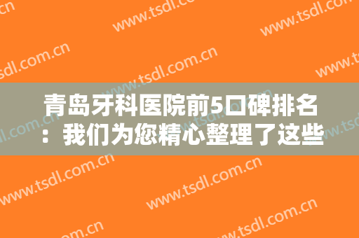 青岛牙科医院前5口碑排名：我们为您精心整理了这些医院，推荐给您！一起来看看吧！